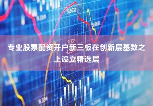 专业股票配资开户新三板在创新层基数之上设立精选层