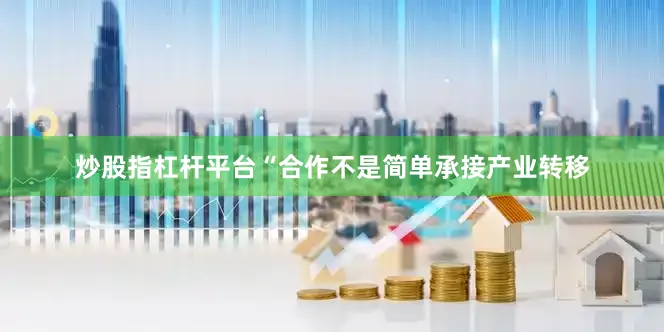 炒股指杠杆平台“合作不是简单承接产业转移
