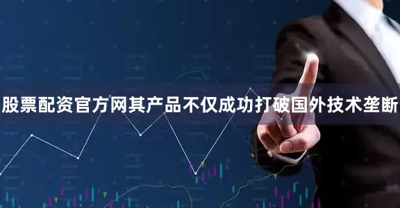 股票配资官方网其产品不仅成功打破国外技术垄断