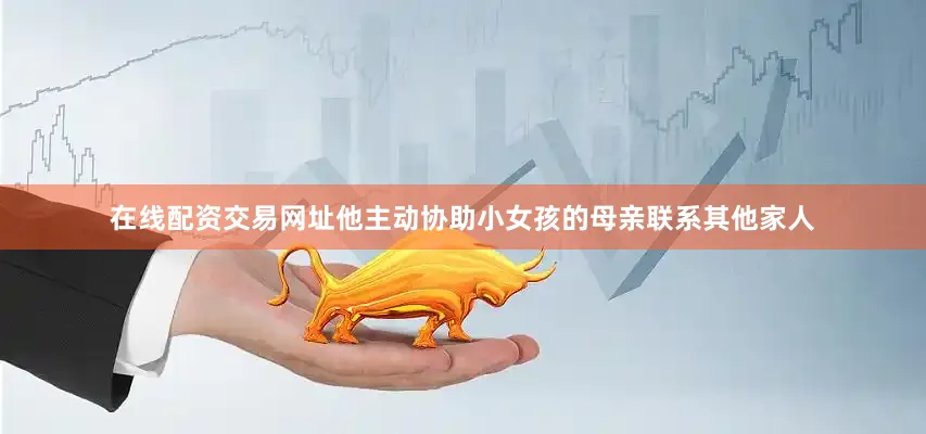 在线配资交易网址他主动协助小女孩的母亲联系其他家人