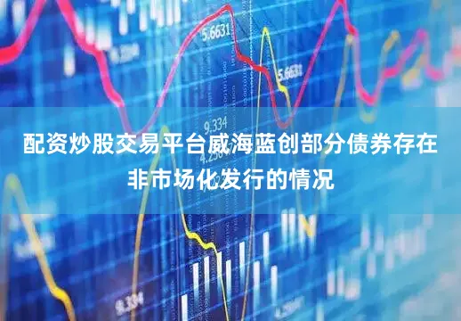 配资炒股交易平台威海蓝创部分债券存在非市场化发行的情况