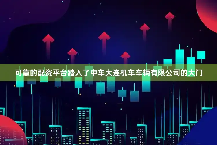 可靠的配资平台踏入了中车大连机车车辆有限公司的大门