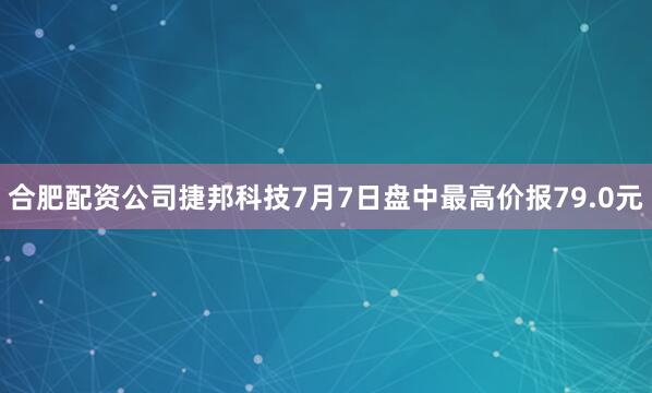 合肥配资公司捷邦科技7月7日盘中最高价报79.0元