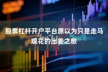 股票杠杆开户平台原以为只是走马观花的出差之旅