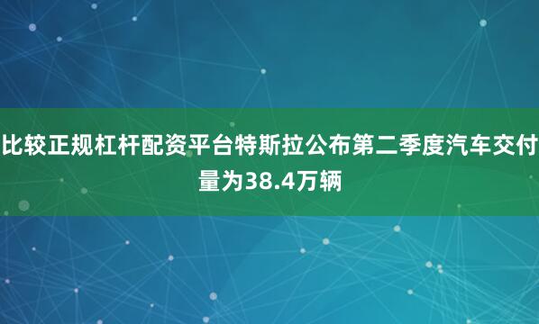 比较正规杠杆配资平台特斯拉公布第二季度汽车交付量为38.4万辆