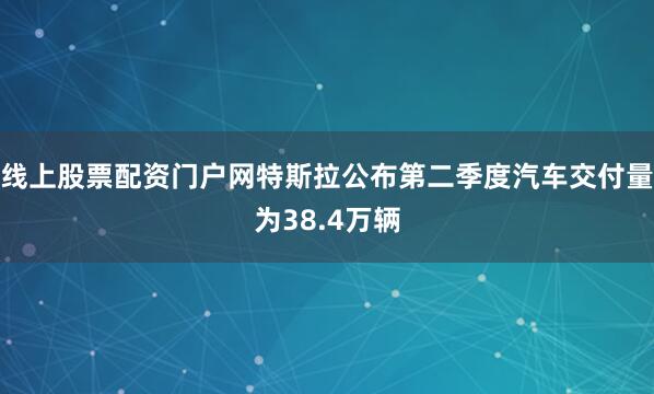 线上股票配资门户网特斯拉公布第二季度汽车交付量为38.4万辆